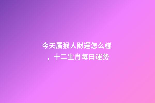 今天屬猴人財運怎么樣，十二生肖每日運勢
